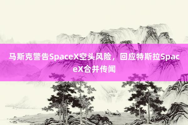马斯克警告SpaceX空头风险，回应特斯拉SpaceX合并传闻