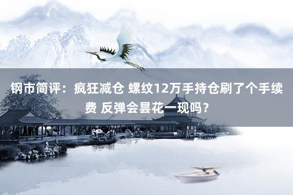 钢市简评：疯狂减仓 螺纹12万手持仓刷了个手续费 反弹会昙花一现吗？