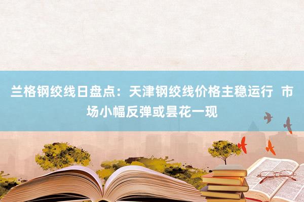 兰格钢绞线日盘点：天津钢绞线价格主稳运行  市场小幅反弹或昙花一现