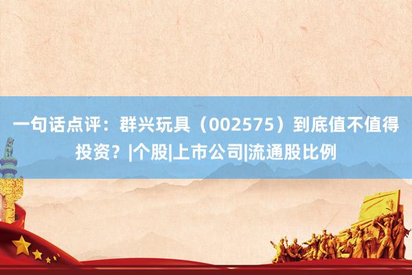 一句话点评：群兴玩具（002575）到底值不值得投资？|个股|上市公司|流通股比例