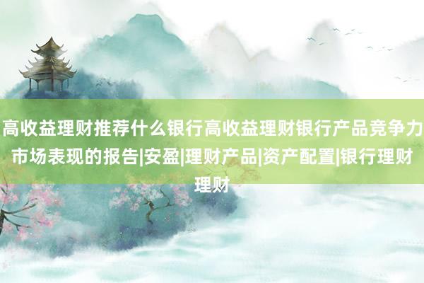 高收益理财推荐什么银行高收益理财银行产品竞争力市场表现的报告|安盈|理财产品|资产配置|银行理财