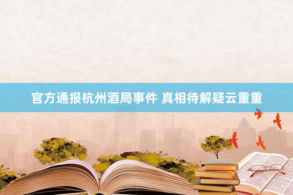官方通报杭州酒局事件 真相待解疑云重重
