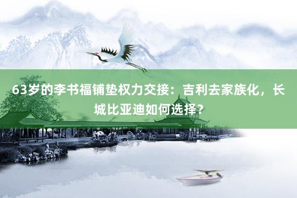 63岁的李书福铺垫权力交接：吉利去家族化，长城比亚迪如何选择？