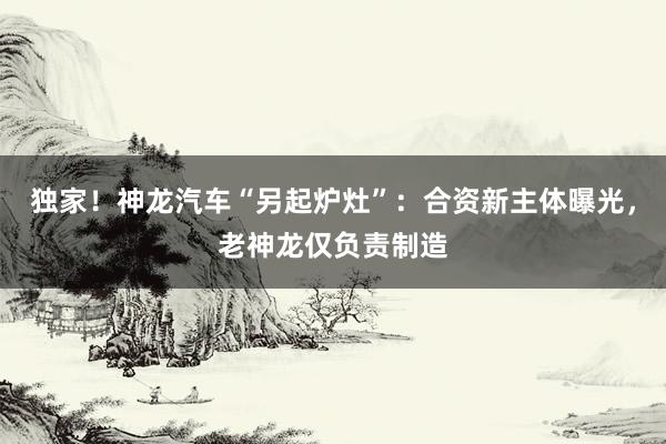 独家！神龙汽车“另起炉灶”：合资新主体曝光，老神龙仅负责制造