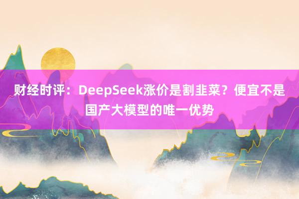 财经时评：DeepSeek涨价是割韭菜？便宜不是国产大模型的唯一优势