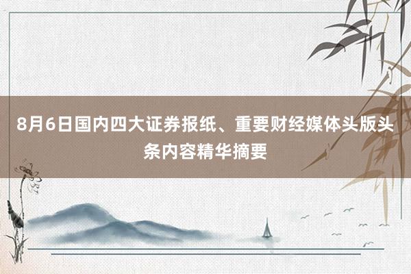 8月6日国内四大证券报纸、重要财经媒体头版头条内容精华摘要