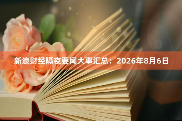 新浪财经隔夜要闻大事汇总：2026年8月6日