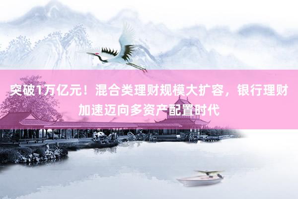 突破1万亿元！混合类理财规模大扩容，银行理财加速迈向多资产配置时代