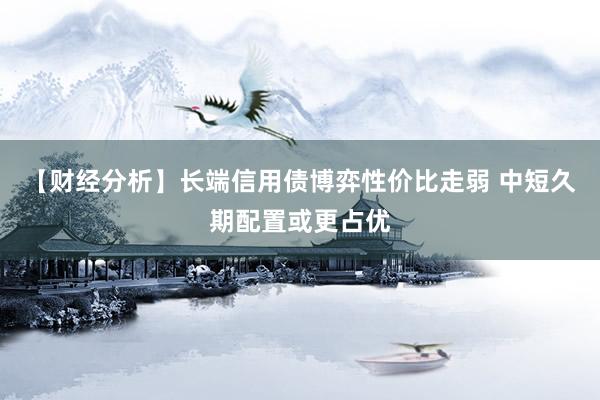【财经分析】长端信用债博弈性价比走弱 中短久期配置或更占优