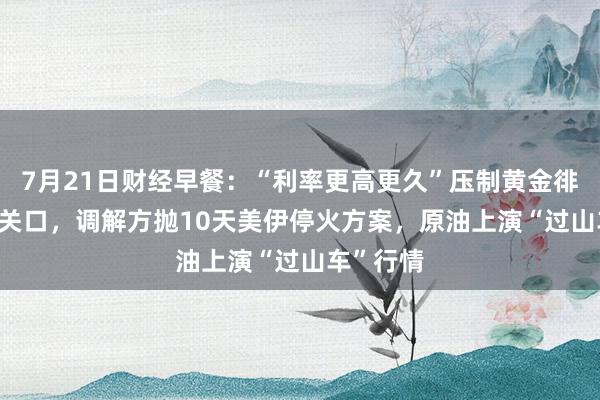 7月21日财经早餐：“利率更高更久”压制黄金徘徊4000关口，调解方抛10天美伊停火方案，原油上演“过山车”行情