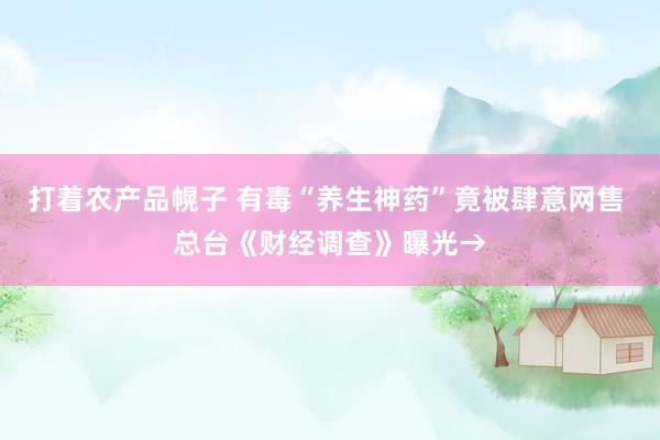 打着农产品幌子 有毒“养生神药”竟被肆意网售 总台《财经调查》曝光→