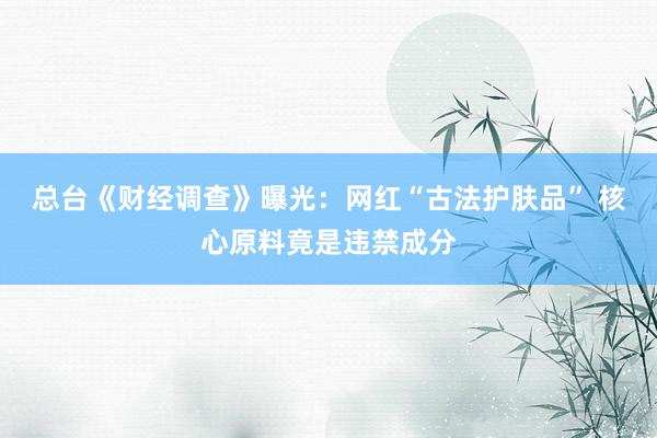总台《财经调查》曝光：网红“古法护肤品” 核心原料竟是违禁成分