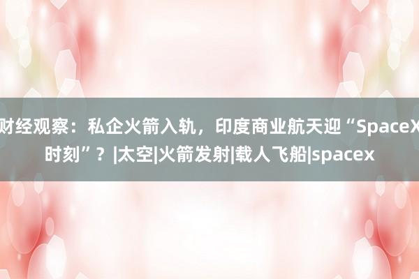 财经观察：私企火箭入轨，印度商业航天迎“SpaceX时刻”？|太空|火箭发射|载人飞船|spacex
