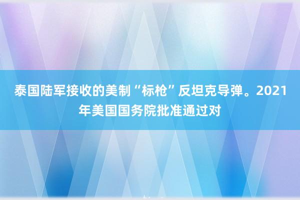 泰国陆军接收的美制“标枪”反坦克导弹。2021年美国国务院批准通过对