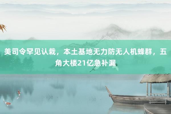 美司令罕见认栽，本土基地无力防无人机蜂群，五角大楼21亿急补漏