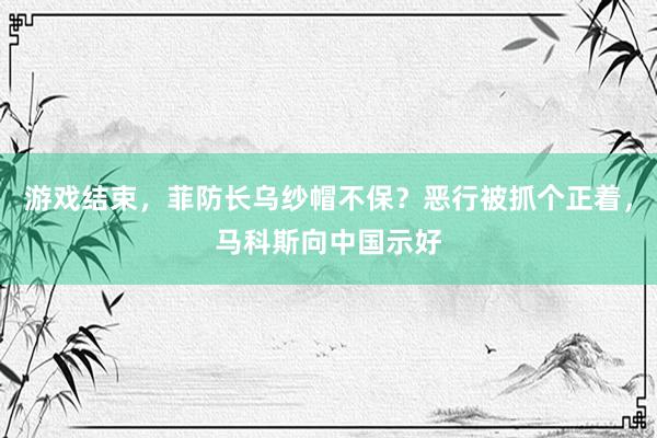 游戏结束，菲防长乌纱帽不保？恶行被抓个正着，马科斯向中国示好