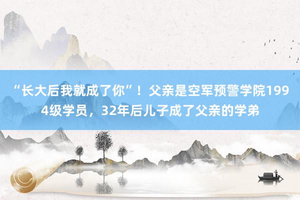 “长大后我就成了你”！父亲是空军预警学院1994级学员，32年后儿子成了父亲的学弟