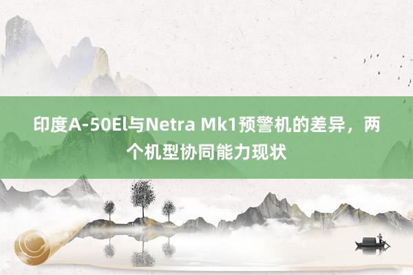 印度A-50El与Netra Mk1预警机的差异，两个机型协同能力现状