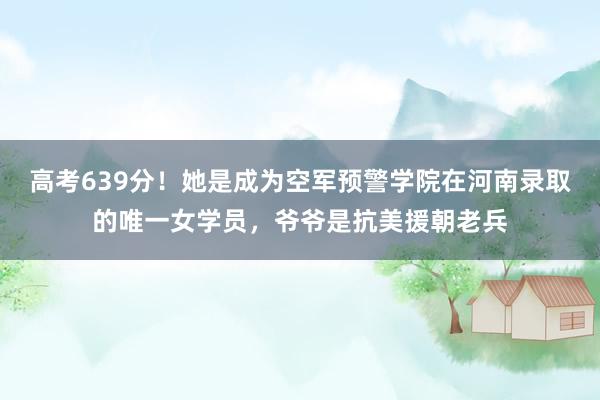 高考639分！她是成为空军预警学院在河南录取的唯一女学员，爷爷是抗美援朝老兵