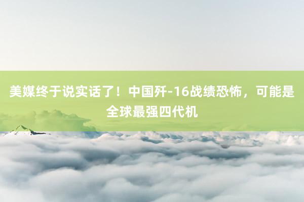 美媒终于说实话了！中国歼-16战绩恐怖，可能是全球最强四代机