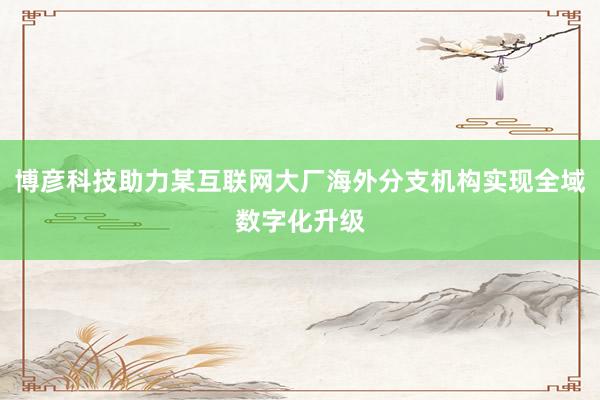 博彦科技助力某互联网大厂海外分支机构实现全域数字化升级