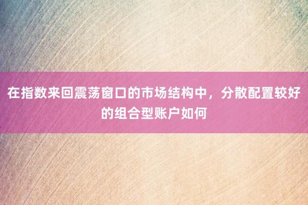 在指数来回震荡窗口的市场结构中，分散配置较好的组合型账户如何