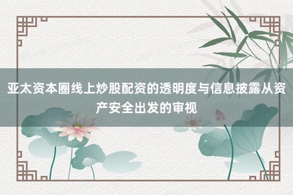 亚太资本圈线上炒股配资的透明度与信息披露从资产安全出发的审视