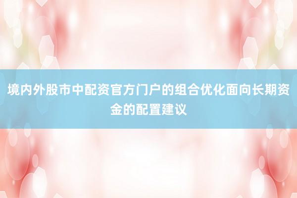 境内外股市中配资官方门户的组合优化面向长期资金的配置建议