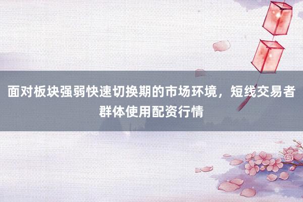 面对板块强弱快速切换期的市场环境，短线交易者群体使用配资行情