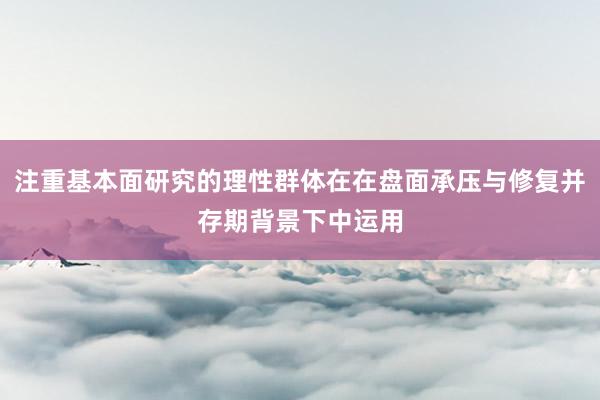 注重基本面研究的理性群体在在盘面承压与修复并存期背景下中运用