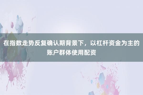 在指数走势反复确认期背景下，以杠杆资金为主的账户群体使用配资