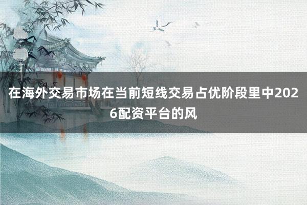 在海外交易市场在当前短线交易占优阶段里中2026配资平台的风