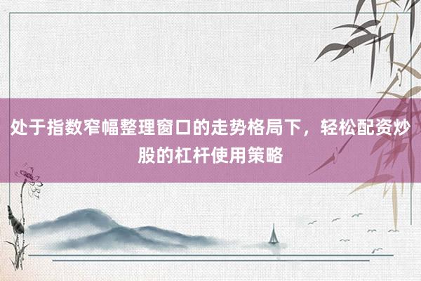 处于指数窄幅整理窗口的走势格局下,轻松配资炒股的杠杆使用策略