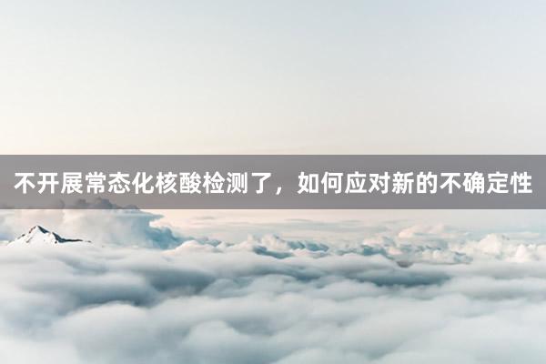 不开展常态化核酸检测了，如何应对新的不确定性