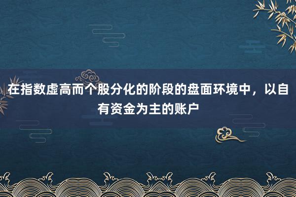 在指数虚高而个股分化的阶段的盘面环境中，以自有资金为主的账户