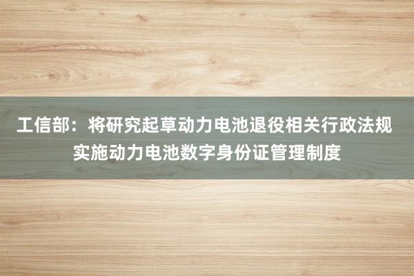 工信部:将研究起草动力电池退役相关行政法规 实施动力电池数字身份证管理制度