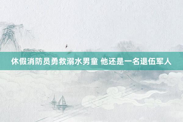 休假消防员勇救溺水男童 他还是一名退伍军人