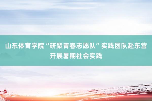 山东体育学院“研聚青春志愿队”实践团队赴东营开展暑期社会实践