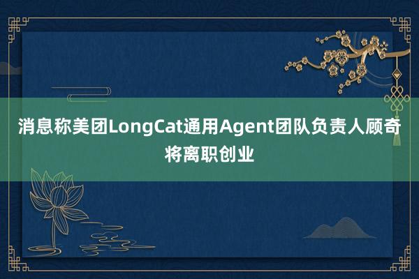 消息称美团LongCat通用Agent团队负责人顾奇将离职创业