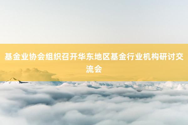 基金业协会组织召开华东地区基金行业机构研讨交流会
