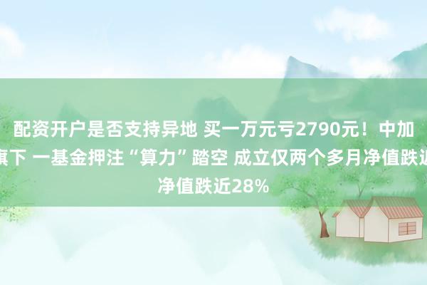 配资开户是否支持异地 买一万元亏2790元！中加基金旗下 一基金押注“算力”踏空 成立仅两个多月净值跌近28%