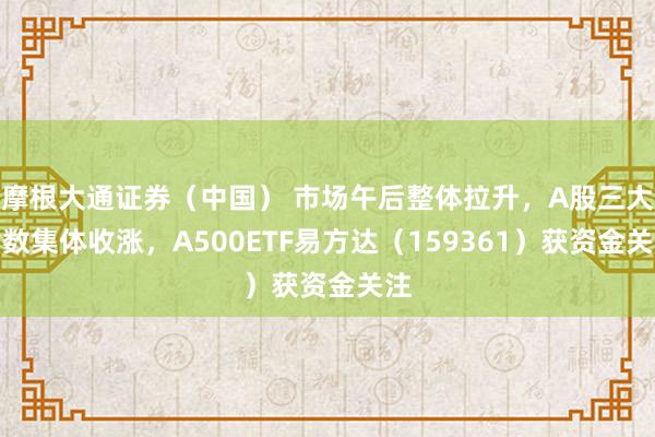 摩根大通证券（中国） 市场午后整体拉升，A股三大指数集体收涨，A500ETF易方达（159361）获资金关注