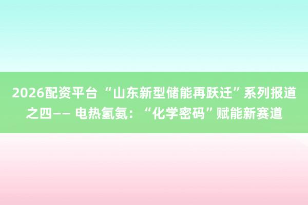 2026配资平台 “山东新型储能再跃迁”系列报道之四—— 电热氢氨:“化学密码”赋能新赛道