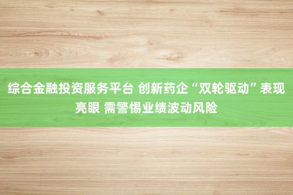 综合金融投资服务平台 创新药企“双轮驱动”表现亮眼 需警惕业绩波动风险