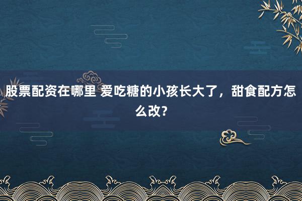 股票配资在哪里 爱吃糖的小孩长大了，甜食配方怎么改？