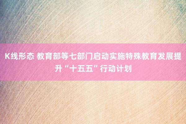 K线形态 教育部等七部门启动实施特殊教育发展提升“十五五”行动计划