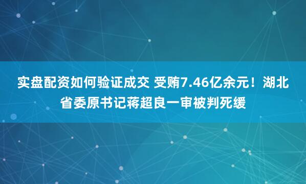 实盘配资如何验证成交 受贿7.46亿余元!湖北省委原书记蒋超良一审被判死缓