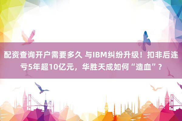 配资查询开户需要多久 与IBM纠纷升级！扣非后连亏5年超10亿元，华胜天成如何“造血”？