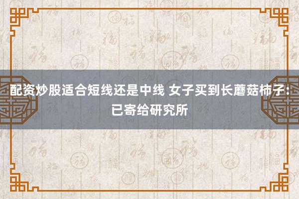 配资炒股适合短线还是中线 女子买到长蘑菇柿子:已寄给研究所