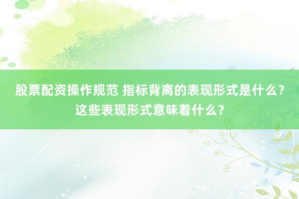 股票配资操作规范 指标背离的表现形式是什么？这些表现形式意味着什么？